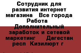 Сотрудник для развития интернет-магазина - Все города Работа » Дополнительный заработок и сетевой маркетинг   . Дагестан респ.,Кизилюрт г.